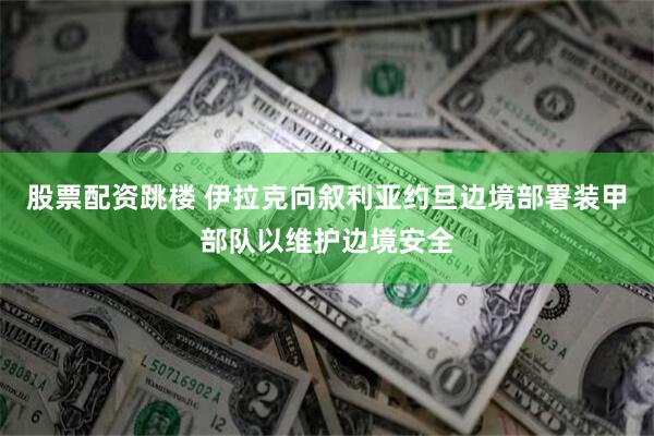 股票配资跳楼 伊拉克向叙利亚约旦边境部署装甲部队以维护边境安全