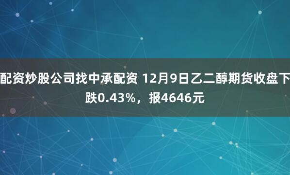 配资炒股公司找中承配资 12月9日乙二醇期货收盘下跌0.43%，报4646元