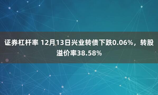 证券杠杆率 12月13日兴业转债下跌0.06%，转股溢价率38.58%