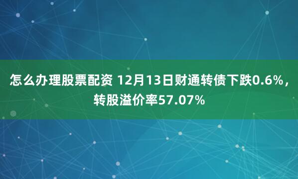 怎么办理股票配资 12月13日财通转债下跌0.6%，转股溢价率57.07%