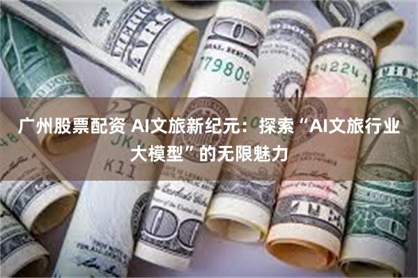 广州股票配资 AI文旅新纪元：探索“AI文旅行业大模型”的无限魅力