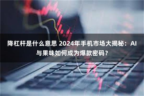 降杠杆是什么意思 2024年手机市场大揭秘：AI与果味如何成为爆款密码？