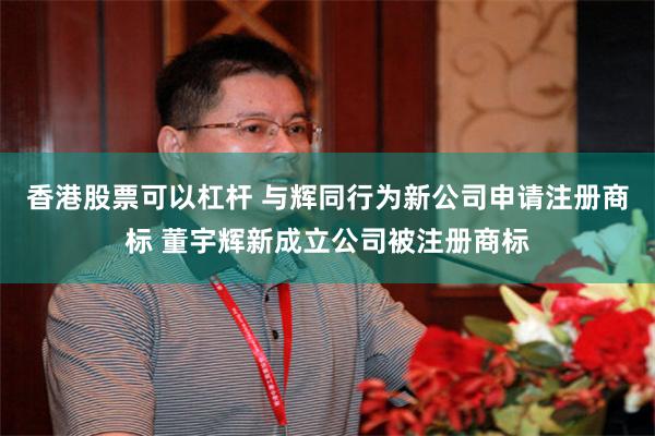 香港股票可以杠杆 与辉同行为新公司申请注册商标 董宇辉新成立公司被注册商标