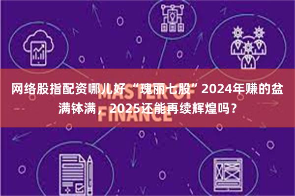 网络股指配资哪儿好 “瑰丽七股”2024年赚的盆满钵满，2025还能再续辉煌吗？