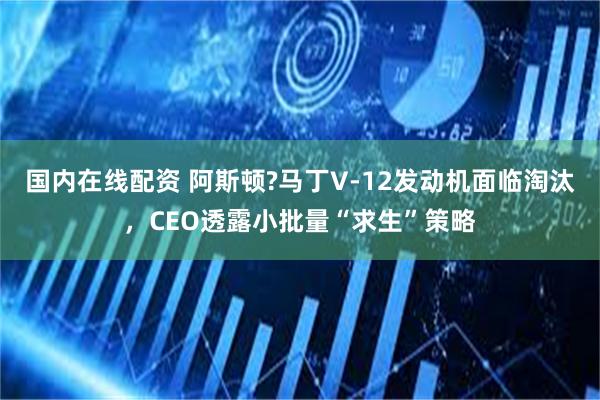 国内在线配资 阿斯顿?马丁V-12发动机面临淘汰，CEO透露小批量“求生”策略