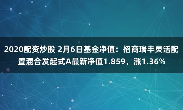 2020配资炒股 2月6日基金净值：招商瑞丰灵活配置混合发起式A最新净值1.859，涨1.36%