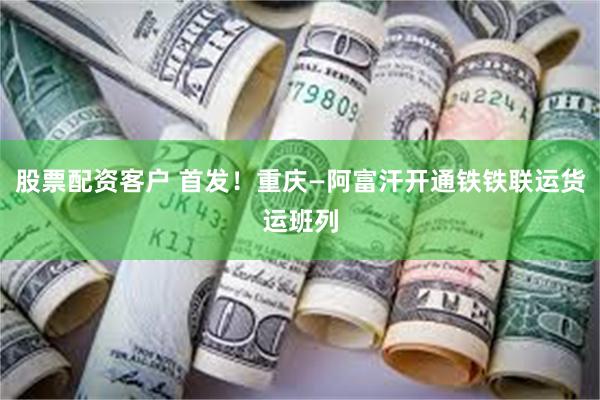 股票配资客户 首发！重庆—阿富汗开通铁铁联运货运班列