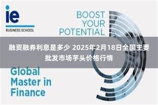 融资融券利息是多少 2025年2月18日全国主要批发市场芋头价格行情