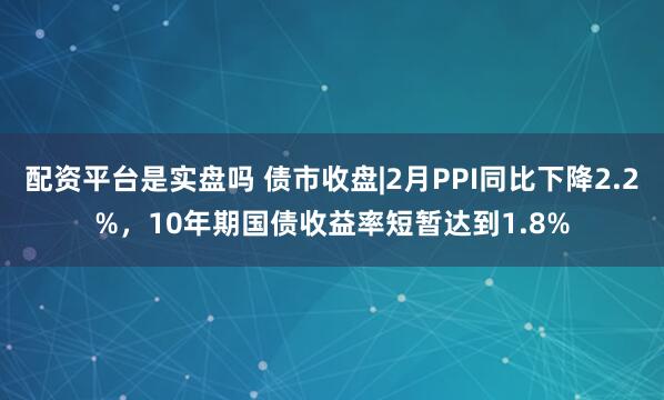 配资平台是实盘吗 债市收盘|2月PPI同比下降2.2%，10年期国债收益率短暂达到1.8%