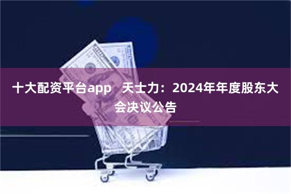 十大配资平台app   天士力：2024年年度股东大会决议公告