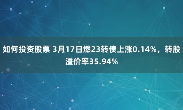 如何投资股票 3月17日燃23转债上涨0.14%，转股溢价率35.94%